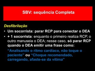 Desfibrilação
• Um socorrista: parar RCP para conectar o DEA
• + 1 socorrista: enquanto o primeiro realiza RCP, o
outro manuseia o DEA; nesse caso, só parar RCP
quando o DEA emitir uma frase como:
“Analisando o ritmo cardíaco, não toque o
paciente” ou “Choque recomendado,
carregando, afaste-se da vítima”
SBV: sequência Completa
 