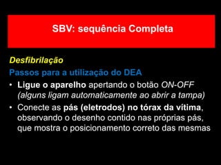 Desfibrilação
Passos para a utilização do DEA
• Ligue o aparelho apertando o botão ON-OFF
(alguns ligam automaticamente ao abrir a tampa)
• Conecte as pás (eletrodos) no tórax da vítima,
observando o desenho contido nas próprias pás,
que mostra o posicionamento correto das mesmas
SBV: sequência Completa
 