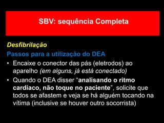 Desfibrilação
Passos para a utilização do DEA
• Encaixe o conector das pás (eletrodos) ao
aparelho (em alguns, já está conectado)
• Quando o DEA disser “analisando o ritmo
cardíaco, não toque no paciente”, solicite que
todos se afastem e veja se há alguém tocando na
vítima (inclusive se houver outro socorrista)
SBV: sequência Completa
 