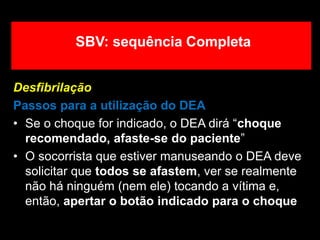 Desfibrilação
Passos para a utilização do DEA
• Se o choque for indicado, o DEA dirá “choque
recomendado, afaste-se do paciente”
• O socorrista que estiver manuseando o DEA deve
solicitar que todos se afastem, ver se realmente
não há ninguém (nem ele) tocando a vítima e,
então, apertar o botão indicado para o choque
SBV: sequência Completa
 