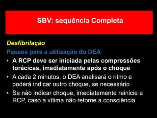 Desfibrilação
Passos para a utilização do DEA
• A RCP deve ser iniciada pelas compressões
torácicas, imediatamente após o choque
• A cada 2 minutos, o DEA analisará o ritmo e
poderá indicar outro choque, se necessário
• Se não indicar choque, imediatamente reinicie a
RCP, caso a vítima não retome a consciência
SBV: sequência Completa
 