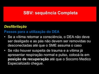 Desfibrilação
Passos para a utilização do DEA
• Se a vítima retomar a consciência, o DEA não deve
ser desligado e as pás não devem ser removidas ou
desconectadas até que o SME assuma o caso
• Se não houver suspeita de trauma e a vítima já
apresentar respiração normal e pulso, colocá-la em
posição de recuperação até que o Socorro Medico
Especializado chegue.
SBV: sequência Completa
 