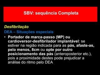 Desfibrilação
DEA – Situações especiais
• Portador de marca-passo (MP) ou
cardioversor-desfibrilador implantável: se
estiver na região indicada para as pás, afaste-as,
pelo menos, 8cm ou opte por outro
posicionamento das pás (anteroposterior etc.),
pois a proximidade destes pode prejudicar a
análise do ritmo pelo DEA
SBV: sequência Completa
 