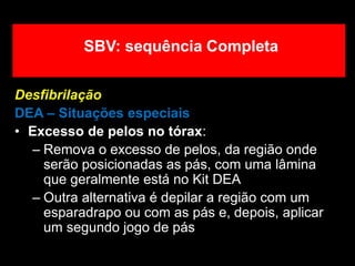 Desfibrilação
DEA – Situações especiais
• Excesso de pelos no tórax:
– Remova o excesso de pelos, da região onde
serão posicionadas as pás, com uma lâmina
que geralmente está no Kit DEA
– Outra alternativa é depilar a região com um
esparadrapo ou com as pás e, depois, aplicar
um segundo jogo de pás
SBV: sequência Completa
 