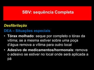 Desfibrilação
DEA – Situações especiais
• Tórax molhado: seque por completo o tórax da
vítima; se a mesma estiver sobre uma poça
d’água remova a vítima para outro local
• Adesivo de medicamentos/hormonais: remova
o adesivo se estiver no local onde será aplicada a
pá
SBV: sequência Completa
 