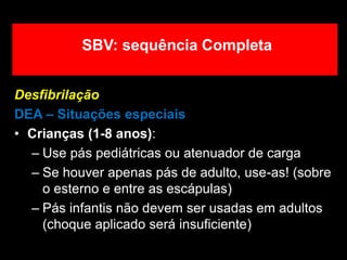 Desfibrilação
DEA – Situações especiais
• Crianças (1-8 anos):
– Use pás pediátricas ou atenuador de carga
– Se houver apenas pás de adulto, use-as! (sobre
o esterno e entre as escápulas)
– Pás infantis não devem ser usadas em adultos
(choque aplicado será insuficiente)
SBV: sequência Completa
 