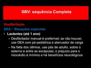 Desfibrilação
DEA – Situações especiais
• Lactentes (até 1 ano):
– Desfibrilador manual é preferível; se não houver,
use DEA com pá pediátrica e atenuador de carga
– Na falta dos últimos, use pás de adulto, sobre o
esterno e entre as escápulas; o prejuízo para o
miocárdio é mínimo e há benefícios neurológicos
SBV: sequência Completa
 