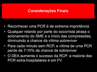 Considerações Finais
• Reconhecer uma PCR é de extrema importância
• Qualquer retardo por parte do socorrista atrasa o
acionamento do SME e o início das compressões,
diminuindo a chance da vítima sobreviver
• Para cada minuto sem RCP, a vítima de uma PCR
perde de 7-10% de chance de sobreviver
• O DEA aumenta o sucesso da RCP: a maioria das
PCR extra-hospitalares é em FV
 