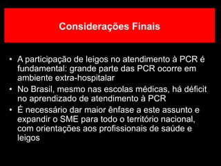 • A participação de leigos no atendimento à PCR é
fundamental: grande parte das PCR ocorre em
ambiente extra-hospitalar
• No Brasil, mesmo nas escolas médicas, há déficit
no aprendizado de atendimento à PCR
• É necessário dar maior ênfase a este assunto e
expandir o SME para todo o território nacional,
com orientações aos profissionais de saúde e
leigos
Considerações Finais
 