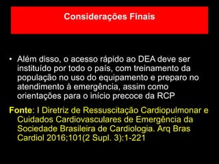 • Além disso, o acesso rápido ao DEA deve ser
instituído por todo o país, com treinamento da
população no uso do equipamento e preparo no
atendimento à emergência, assim como
orientações para o início precoce da RCP
Fonte: I Diretriz de Ressuscitação Cardiopulmonar e
Cuidados Cardiovasculares de Emergência da
Sociedade Brasileira de Cardiologia. Arq Bras
Cardiol 2016;101(2 Supl. 3):1-221
Considerações Finais
 