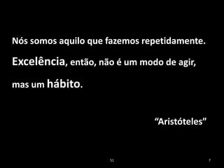 51 7
Nós somos aquilo que fazemos repetidamente.
Excelência, então, não é um modo de agir,
mas um hábito.
“Aristóteles”
 