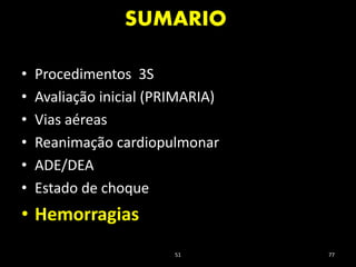 SUMARIO
51 77
• Procedimentos 3S
• Avaliação inicial (PRIMARIA)
• Vias aéreas
• Reanimação cardiopulmonar
• ADE/DEA
• Estado de choque
• Hemorragias
 