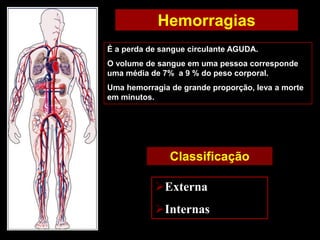Hemorragias
É a perda de sangue circulante AGUDA.
O volume de sangue em uma pessoa corresponde
uma média de 7% a 9 % do peso corporal.
Uma hemorragia de grande proporção, leva a morte
em minutos.
Classificação
Externa
Internas
 