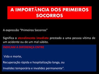 A IMPORTÂNCIA DOS PRIMEIROS
SOCORROS
8
A expressão “Primeiros Socorros”
Significa o atendimento imediato prestado a uma pessoa vítima de
um acidente ou de um mal súbito.
INDICAM A DIFERENÇA ENTRE
Vida e morte,
Recuperação rápida e hospitalização longa, ou
Invalidez temporária e invalidez permanente”.
 