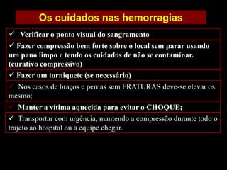  Transportar com urgência, mantendo a compressão durante todo o
trajeto ao hospital ou a equipe chegar.
Os cuidados nas hemorragias
 Nos casos de braços e pernas sem FRATURAS deve-se elevar os
mesmo;
 Fazer compressão bem forte sobre o local sem parar usando
um pano limpo e tendo os cuidados de não se contaminar.
(curativo compressivo)
 Verificar o ponto visual do sangramento
 Manter a vítima aquecida para evitar o CHOQUE;
 Fazer um torniquete (se necessário)
 