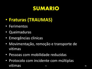 SUMARIO
51 86
• Fraturas (TRAUMAS)
• Ferimentos
• Queimaduras
• Emergências clinicas
• Movimentação, remoção e transporte de
vitimas
• Pessoas com mobilidade reduzidas
• Protocolo com incidente com múltiplas
vitimas
 
