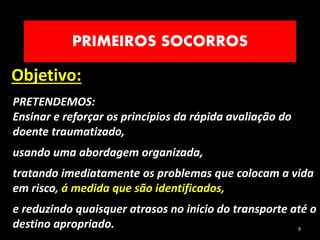 PRIMEIROS SOCORROS
Objetivo:
9
PRETENDEMOS:
Ensinar e reforçar os princípios da rápida avaliação do
doente traumatizado,
usando uma abordagem organizada,
tratando imediatamente os problemas que colocam a vida
em risco, á medida que são identificados,
e reduzindo quaisquer atrasos no inicio do transporte até o
destino apropriado.
 