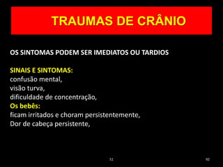 51 92
TRAUMAS DE CRÂNIO
OS SINTOMAS PODEM SER IMEDIATOS OU TARDIOS
SINAIS E SINTOMAS:
confusão mental,
visão turva,
dificuldade de concentração,
Os bebês:
ficam irritados e choram persistentemente,
Dor de cabeça persistente,
 