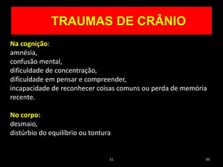 51 93
TRAUMAS DE CRÂNIO
Na cognição:
amnésia,
confusão mental,
dificuldade de concentração,
dificuldade em pensar e compreender,
incapacidade de reconhecer coisas comuns ou perda de memória
recente.
No corpo:
desmaio,
distúrbio do equilíbrio ou tontura
 