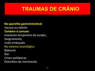 51
TRAUMAS DE CRÂNIO
No aparelho gastrointestinal:
náusea ou vômito
Também é comum:
momento temporário de lucidez,
Sangramento,
visão embaçada
No sistema neurológico
Babinsck
Dor.
Crises epilépticas.
Distúrbios do movimento.
 