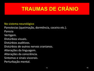 51 95
TRAUMAS DE CRÂNIO
No sistema neurológico
Parestesias (queimação, dormência, coceira etc.).
Paresia
Vertigem.
Distúrbios visuais.
Distúrbios auditivos.
Distúrbios de outros nervos cranianos.
Alterações da linguagem.
Alterações da consciência.
Sintomas e sinais viscerais.
Perturbação mental.
 