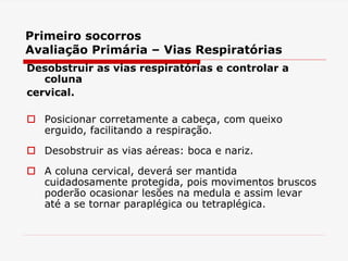 Primeiro socorros
Avaliação Primária – Vias Respiratórias
Desobstruir as vias respiratórias e controlar a
coluna
cervical.
 Posicionar corretamente a cabeça, com queixo
erguido, facilitando a respiração.
 Desobstruir as vias aéreas: boca e nariz.
 A coluna cervical, deverá ser mantida
cuidadosamente protegida, pois movimentos bruscos
poderão ocasionar lesões na medula e assim levar
até a se tornar paraplégica ou tetraplégica.
 
