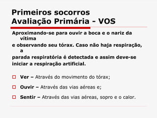 Primeiros socorros
Avaliação Primária - VOS
Aproximando-se para ouvir a boca e o nariz da
vítima
e observando seu tórax. Caso não haja respiração,
a
parada respiratória é detectada e assim deve-se
iniciar a respiração artificial.
 Ver – Através do movimento do tórax;
 Ouvir – Através das vias aéreas e;
 Sentir – Através das vias aéreas, sopro e o calor.
 