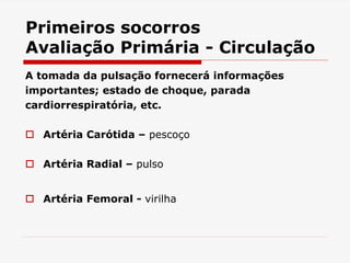 Primeiros socorros
Avaliação Primária - Circulação
A tomada da pulsação fornecerá informações
importantes; estado de choque, parada
cardiorrespiratória, etc.
 Artéria Carótida – pescoço
 Artéria Radial – pulso
 Artéria Femoral - virilha
 