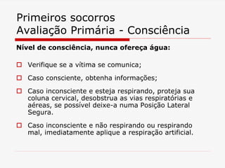 Primeiros socorros
Avaliação Primária - Consciência
Nível de consciência, nunca ofereça água:
 Verifique se a vítima se comunica;
 Caso consciente, obtenha informações;
 Caso inconsciente e esteja respirando, proteja sua
coluna cervical, desobstrua as vias respiratórias e
aéreas, se possível deixe-a numa Posição Lateral
Segura.
 Caso inconsciente e não respirando ou respirando
mal, imediatamente aplique a respiração artificial.
 