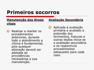 Primeiros socorros
Manutenção dos Sinais
vitais
 Realizar e manter os
procedimentos
anteriores, durante
todo o atendimento a
vítima é fundamental,
pois qualquer
alteração deverá ser
adotada as
providências
necessárias a sua
manutenção.
Avaliação Secundária
 Aplicada a avaliação
primária e avaliado a
extensão dos
ferimentos, fraturas e
outras lesões inicia-se
a avaliação secundária
e os respectivos
procedimentos
adequados para cada
caso.
 