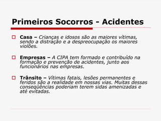 Primeiros Socorros - Acidentes
 Casa – Crianças e idosos são as maiores vítimas,
sendo a distração e a despreocupação os maiores
violões.
 Empresas – A CIPA tem formado e contribuído na
formação e prevenção de acidentes, junto aos
funcionários nas empresas.
 Trânsito – Vítimas fatais, lesões permanentes e
feridos são a realidade em nossas vias. Muitas dessas
conseqüências poderiam terem sidas amenizadas e
até evitadas.
 