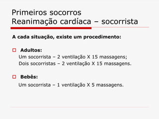 Primeiros socorros
Reanimação cardíaca – socorrista
A cada situação, existe um procedimento:
 Adultos:
Um socorrista – 2 ventilação X 15 massagens;
Dois socorristas – 2 ventilação X 15 massagens.
 Bebês:
Um socorrista – 1 ventilação X 5 massagens.
 