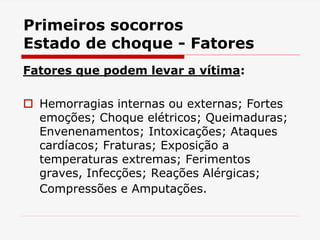 Primeiros socorros
Estado de choque - Fatores
Fatores que podem levar a vítima:
 Hemorragias internas ou externas; Fortes
emoções; Choque elétricos; Queimaduras;
Envenenamentos; Intoxicações; Ataques
cardíacos; Fraturas; Exposição a
temperaturas extremas; Ferimentos
graves, Infecções; Reações Alérgicas;
Compressões e Amputações.
 