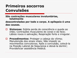 Primeiros socorros
Convulsões
São contrações musculares involuntárias,
totalmente
descontroladas por todo o corpo. A epilepsia é uma
das causas.
 Sintomas: Súbita perda de consciência e queda ao
chão; Contrações musculares do corpo e da face;
Lábios roxos e salivação; Respiração forte e irregular.
 Procedimentos: Proteger a cabeça da vítima;
Manutenção dos sinais vitais; Não impedir os
movimentos convulsivos; Após a convulsão, colocá-la
na Posição Lateral de Segurança e deixá-la dormir;
Providenciar assistência médica.
 