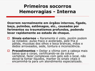 Primeiros socorros
Hemorragias - Interna
Ocorrem normalmente em órgãos internos, fígado,
baço, pulmões, estômagos, etc., causados por
ferimentos ou traumatismos profundos, podendo
levar rapidamente ao estado de choque.
 Sinais externos – Raramente é visto, porém podem
se notados: pulso fraco e acelerado, pele fria e
pálida, mucosas dos olhos e boca brancas, mãos e
dedos arroxeados, sede, tontura e inconsciência.
 Procedimentos – Deitar a vítima com a cabeça mais
baixa que o corpo, certificando-se da coluna
vertebral, fazer complexas com gelo sob o local, não
deixá-la tomar líquidos, manter os sinais vitais e
encaminhá-la para um atendimento especializado.
 