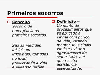 Primeiros socorros
 Conceito –
Socorro de
emergência ou
primeiros socorros:
São as medidas
iniciais ou
imediatas, tomadas
no local,
preservando a vida
e evitando lesões.
 Definição –
Conjunto de
procedimentos que
se aplicado a
vítima com perigo
de vida, visando
manter seus sinais
vitais e evitar o
agravamento de
seu estado, até
que receba
assistência
especializada.
 