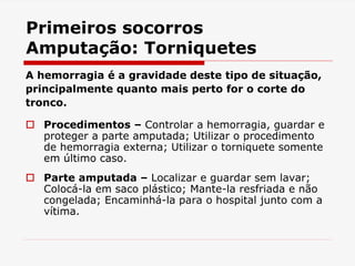 Primeiros socorros
Amputação: Torniquetes
A hemorragia é a gravidade deste tipo de situação,
principalmente quanto mais perto for o corte do
tronco.
 Procedimentos – Controlar a hemorragia, guardar e
proteger a parte amputada; Utilizar o procedimento
de hemorragia externa; Utilizar o torniquete somente
em último caso.
 Parte amputada – Localizar e guardar sem lavar;
Colocá-la em saco plástico; Mante-la resfriada e não
congelada; Encaminhá-la para o hospital junto com a
vítima.
 