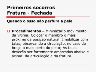 Primeiros socorros
Fratura - Fechada
Quando o osso não perfura a pele.
 Procedimentos – Minimizar o movimento
da vítima; Colocar o membro o mais
próximo da posição natural; Imobilizar com
talas, observando a circulação, no caso do
braço o mais perto do peito; As talas
deverão ser fortemente amarradas abaixo e
acima: da articulação e da fratura.
 
