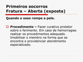 Primeiros socorros
Fratura – Aberta (exposta)
Quando o osso rompe a pele.
 Procedimento – Fazer curativo protetor
sobre o ferimento. Em caso de hemorragias
realizar os procedimentos adequado.
Imobilizar o membro na forma que se
encontra e providenciar atendimento
especializado.
 