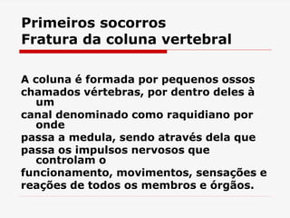 Primeiros socorros
Fratura da coluna vertebral
A coluna é formada por pequenos ossos
chamados vértebras, por dentro deles à
um
canal denominado como raquidiano por
onde
passa a medula, sendo através dela que
passa os impulsos nervosos que
controlam o
funcionamento, movimentos, sensações e
reações de todos os membros e órgãos.
 
