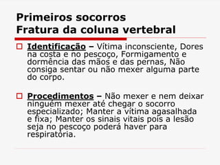 Primeiros socorros
Fratura da coluna vertebral
 Identificação – Vítima inconsciente, Dores
na costa e no pescoço, Formigamento e
dormência das mãos e das pernas, Não
consiga sentar ou não mexer alguma parte
do corpo.
 Procedimentos – Não mexer e nem deixar
ninguém mexer até chegar o socorro
especializado; Manter a vítima agasalhada
e fixa; Manter os sinais vitais pois a lesão
seja no pescoço poderá haver para
respiratória.
 
