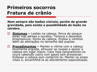 Primeiros socorros
Fratura de crânio
Nem sempre são lesões visíveis, porém de grande
gravidade, pois existe a possibilidade de lesão no
cérebro.
 Sintomas – Lesões na cabeça; Perca de sangue
pelas vias aéreas e ouvidos; Tontura e desmaios
progressivos; Dores de cabeça; Enjôos e vômitos
além de alterações no tamanho das pupilas.
 Procedimentos – Manter a vítima com a cabeça
levemente erguida, afrouxar as roupas e apoiar a
cabeça em lugar macio. Caso haja sangramento no
couro cabeludo cubra com gases sem pressionar:
Enfaixar a cabeça sem comprimi-la; Manter os sinais
vitais e; encaminhá-la ao atendimento especializado.
 
