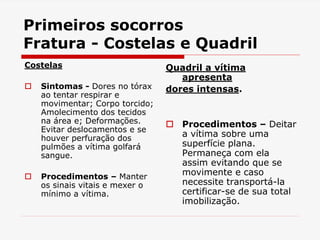 Primeiros socorros
Fratura - Costelas e Quadril
Costelas
 Sintomas - Dores no tórax
ao tentar respirar e
movimentar; Corpo torcido;
Amolecimento dos tecidos
na área e; Deformações.
Evitar deslocamentos e se
houver perfuração dos
pulmões a vítima golfará
sangue.
 Procedimentos – Manter
os sinais vitais e mexer o
mínimo a vítima.
Quadril a vítima
apresenta
dores intensas.
 Procedimentos – Deitar
a vítima sobre uma
superfície plana.
Permaneça com ela
assim evitando que se
movimente e caso
necessite transportá-la
certificar-se de sua total
imobilização.
 