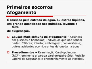 Primeiros socorros
Afogamento
É causada pela entrada de água, ou outros líquidos,
em grande quantidade nos pulmões, levando a
falta
de oxigenação.
 Causas mais comuns de afogamento – Crianças
em piscinas e banheiras; Indivíduos que não sabem
nadar; Cãibras; infarto; embriaguez; convulsões e;
outros acidentes ocorrido antes da queda na água.
 Procedimentos – Reanimação Cardiopulmonar
(RCP), eminente a parada cardiorrespiratória, Posição
Lateral de Segurança e encaminhamento ao Hospital.
 
