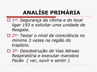 ANALÍSE PRIMÁRIA
 1º- Segurança da vítima e do local
ligar 193 e solicitar uma unidade de
Resgate.
 2º- Testar o nível de consciência no
mínimo 3 vezes na região do
trapézio.
 3º- Desobstrução de Vias Aéreas
Respiratória e executar manobra
Facão ( ver, ouvir e sentir ).
 