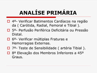 ANALÍSE PRIMÁRIA
 4º- Verificar Batimentos Cardíacos na região
da ( Carótida, Radial, Femoral e Tibial ).
 5º- Perfusão Periférica Deficitária ou Pressão
Distal.
 6º- Verificar múltiplas Fraturas e
Hemorragias Externas.
 7º- Teste de Sensibilidade ( artéria Tibial ).
 8º Elevação dos Membros Inferiores a 45º
Graus.
 