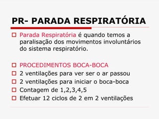 PR- PARADA RESPIRATÓRIA
 Parada Respiratória é quando temos a
paralisação dos movimentos involuntários
do sistema respiratório.
 PROCEDIMENTOS BOCA-BOCA
 2 ventilações para ver ser o ar passou
 2 ventilações para iniciar o boca-boca
 Contagem de 1,2,3,4,5
 Efetuar 12 ciclos de 2 em 2 ventilações
 