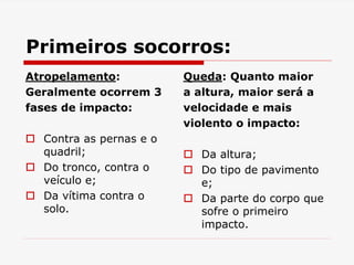 Primeiros socorros:
Atropelamento:
Geralmente ocorrem 3
fases de impacto:
 Contra as pernas e o
quadril;
 Do tronco, contra o
veículo e;
 Da vítima contra o
solo.
Queda: Quanto maior
a altura, maior será a
velocidade e mais
violento o impacto:
 Da altura;
 Do tipo de pavimento
e;
 Da parte do corpo que
sofre o primeiro
impacto.
 