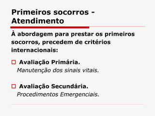 Primeiros socorros -
Atendimento
À abordagem para prestar os primeiros
socorros, precedem de critérios
internacionais:
 Avaliação Primária.
Manutenção dos sinais vitais.
 Avaliação Secundária.
Procedimentos Emergenciais.
 