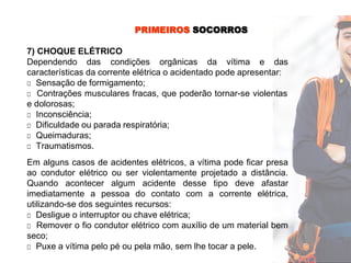 PRIMEIROS SOCORROS
7) CHOQUE ELÉTRICO
Dependendo das condições orgânicas da vítima e das
características da corrente elétrica o acidentado pode apresentar:
□ Sensação de formigamento;
□ Contrações musculares fracas, que poderão tornar-se violentas
e dolorosas;
□ Inconsciência;
□ Dificuldade ou parada respiratória;
□ Queimaduras;
□ Traumatismos.
Em alguns casos de acidentes elétricos, a vítima pode ficar presa
ao condutor elétrico ou ser violentamente projetado a distância.
Quando acontecer algum acidente desse tipo deve afastar
imediatamente a pessoa do contato com a corrente elétrica,
utilizando-se dos seguintes recursos:
□ Desligue o interruptor ou chave elétrica;
□ Remover o fio condutor elétrico com auxílio de um material bem
seco;
□ Puxe a vítima pelo pé ou pela mão, sem lhe tocar a pele.
 